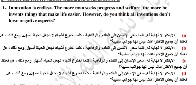 1- Innovation is endless. The more man seeks progress and welfare, the more he 
invents things that make life easier. However, do you think all inventions don’t 
have negative aspects? 
J : ul3 gag.Jgai öla I| Jazi y cluài E nis| Lais : áplé dig pél Jlchury Jaw Lais Al ángi y osay (a 
de : ull3 gag Jgai Ghail Japú cluâi Epsl Lais : éulénig péil Jl Chunyl JauLais Al ágg: y olsay) (b 
Jéïai da : uli gag Jgui Glail Japi clâi Epusl Lais : épalé ig péil l Chayl gau Al éggi y olsuy (c 
Ja :eló gag Jgi sta il Japi y cluái E pis l Lais : épalé digpésl el chay cam Al ággi y asiy (d