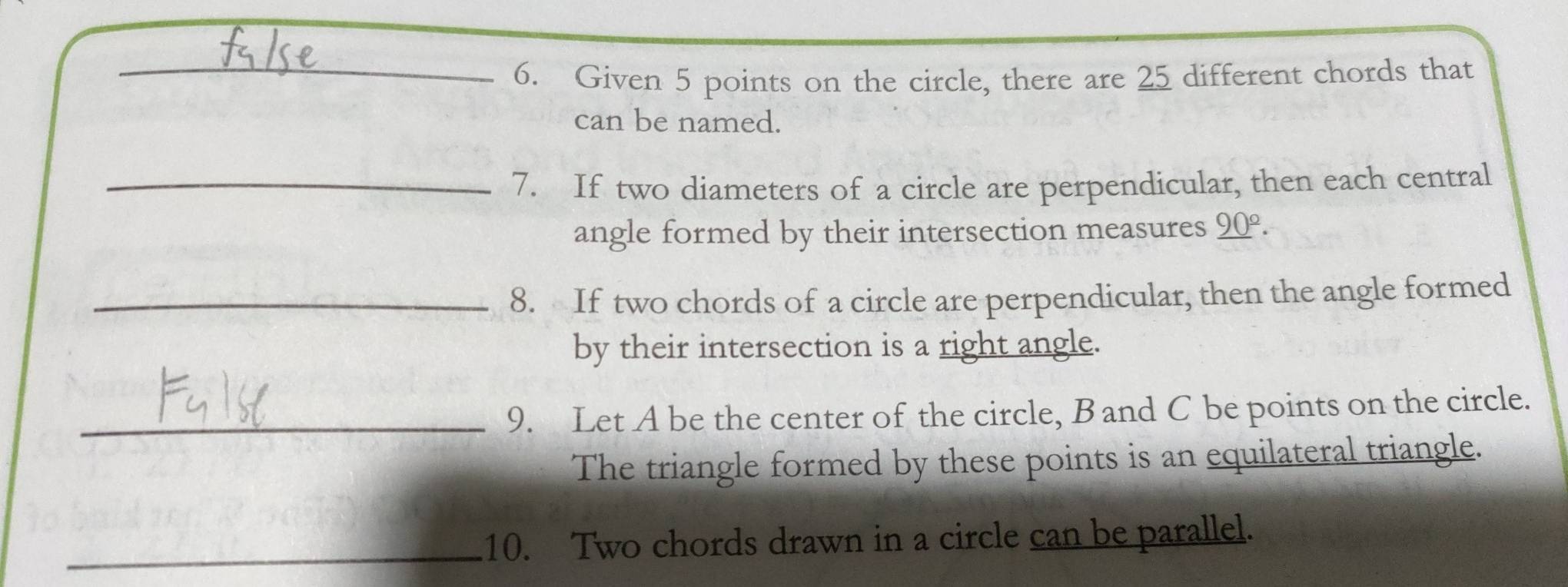 Given 5 points on the circle, there are 25 different chords that 
can be named. 
_7. If two diameters of a circle are perpendicular, then each central 
angle formed by their intersection measures _ (90)^(_ circ). 
_8. If two chords of a circle are perpendicular, then the angle formed 
by their intersection is a right angle. 
_9. Let A be the center of the circle, B and C be points on the circle. 
The triangle formed by these points is an equilateral triangle. 
_10. Two chords drawn in a circle can be parallel.