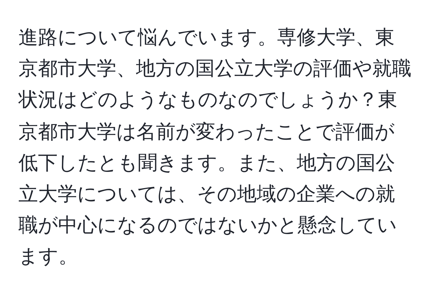 進路について悩んでいます。専修大学、東京都市大学、地方の国公立大学の評価や就職状況はどのようなものなのでしょうか？東京都市大学は名前が変わったことで評価が低下したとも聞きます。また、地方の国公立大学については、その地域の企業への就職が中心になるのではないかと懸念しています。