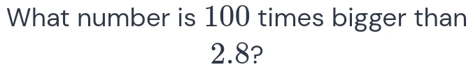 What number is 100 times bigger than
2.8?