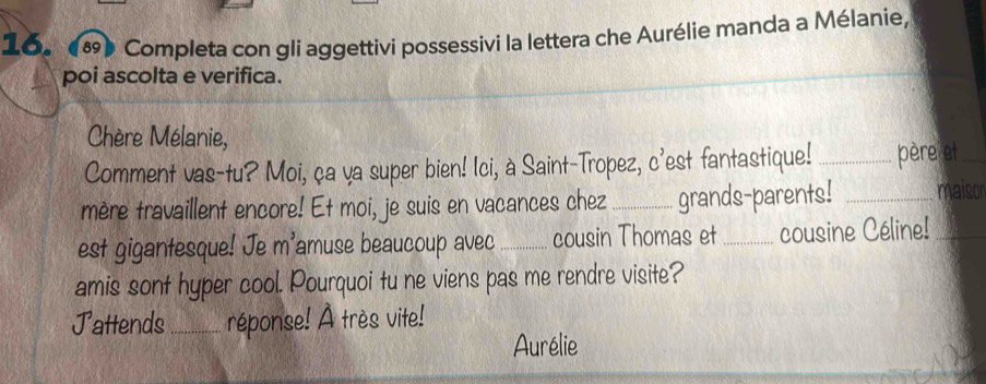 (8) Completa con gli aggettivi possessivi la lettera che Aurélie manda a Mélanie, 
poi ascolta e verifica. 
Chère Mélanie, 
Comment vas-tu? Moi, ça ya super bien! Ici, à Saint-Tropez, c'est fantastique! _père et_ 
mère travaillent encore! Et moi, je suis en vacances chez_ grands-parents! _maisor 
est gigantesque! Je m'amuse beaucoup avec _cousin Thomas et _cousine Céline!_ 
amis sont hyper cool. Pourquoi tu ne viens pas me rendre visite? 
J attends_ réponse! À très vite! 
Aurélie