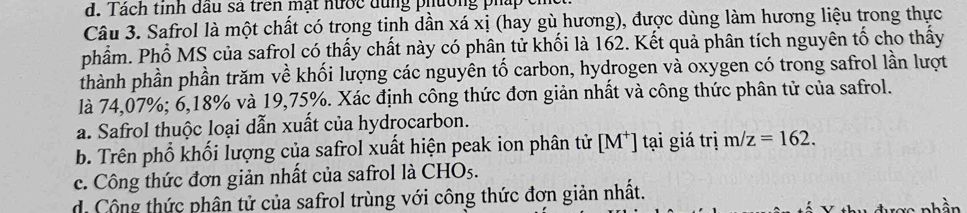 Tách tinh đầu sa trên mạt nước dùng phường pháp ch
Câu 3. Safrol là một chất có trong tinh dần xá xị (hay gù hương), được dùng làm hương liệu trong thực
phẩm. Phổ MS của safrol có thấy chất này có phân tử khối là 162. Kết quả phân tích nguyên tố cho thấy
thành phần phần trăm về khối lượng các nguyên tố carbon, hydrogen và oxygen có trong safrol lần lượt
là 74,07%; 6, 18% và 19,75%. Xác định công thức đơn giản nhất và công thức phân tử của safrol.
a. Safrol thuộc loại dẫn xuất của hydrocarbon.
b. Trên phố khối lượng của safrol xuất hiện peak ion phân tử [M^+] tại giá trị m/z=162.
c. Công thức đơn giản nhất của safrol là CHOs.
d. Công thức phân tử của safrol trùng với công thức đơn giản nhất.