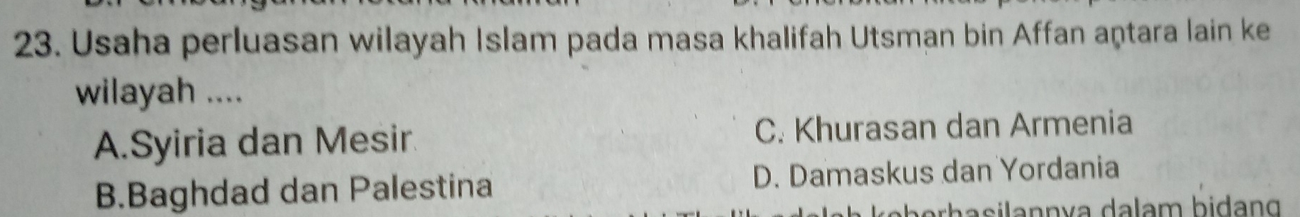Usaha perluasan wilayah Islam pada masa khalifah Utsman bin Affan aṇtara lain ke
wilayah ....
A.Syiria dan Mesir C. Khurasan dan Armenia
B.Baghdad dan Palestina D. Damaskus dan Yordania