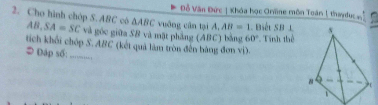 Đỗ Văn Đức | Khóa học Online môn Toán | thaydục m 
2. Chơ hình chóp S. ABC có △ ABC vuông cân tại A, AB=1 Biết SB ⊥
AB, SA=SC và góc giữa SB và mặt phẳng (ABC) bằng 60° Tính thể 
tích khối chóp S. ABC (kết quả làm tròn đến hàng đơn vị). 
# Đáp số: ...........