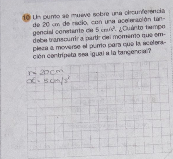 Un punto se mueve sobre una circunferencia 
de 20 cm de radio, con una aceleración tan- 
gencial constante de 5cm/s^2 ¿Cuánto tiempo 
debe transcurrir a partir del momento que em- 
pieza a moverse el punto para que la acelera- 
ción centrípeta sea igual a la tangencial?