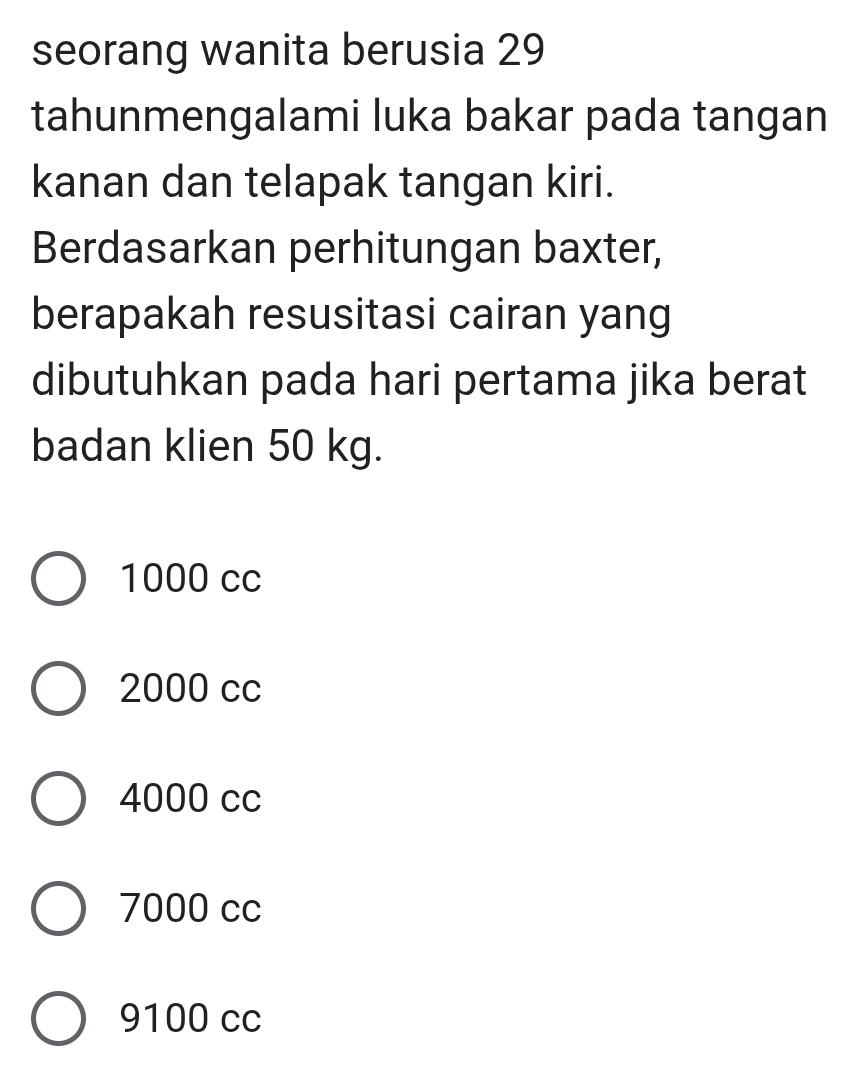 seorang wanita berusia 29
tahunmengalami luka bakar pada tangan
kanan dan telapak tangan kiri.
Berdasarkan perhitungan baxter,
berapakah resusitasi cairan yang
dibutuhkan pada hari pertama jika berat
badan klien 50 kg.
1000 cc
2000 cc
4000 cc
7000 cc
9100 cc