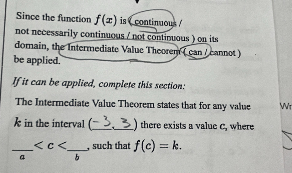 Since the function f(x) is ( continuous / 
not necessarily continuous / not continuous ) on its 
domain, the Intermediate Value Theorem ( can / cannot ) 
be applied. 
If it can be applied, complete this section: 
The Intermediate Value Theorem states that for any value Wr
k in the interval (_ _) there exists a value C, where
frac a __ , such that f(c)=k.