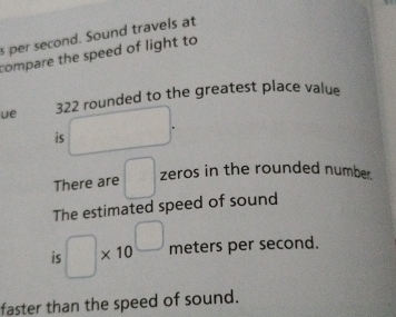 s per second. Sound travels at 
compare the speed of light to 
ue 322 rounded to the greatest place value 
is - 
There are □ zeros in the rounded number. 
The estimated speed of sound 
is □ * 10^(□) meters per second. 
faster than the speed of sound.