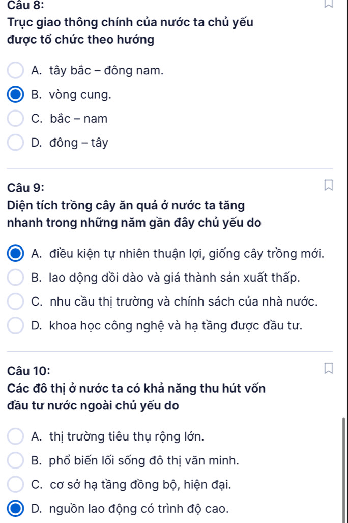 Trục giao thông chính của nước ta chủ yếu
được tổ chức theo hướng
A. tây bắc - đông nam.
B. vòng cung.
C. bắc - nam
D. đông - tây
Câu 9:
Diện tích trồng cây ăn quả ở nước ta tăng
nhanh trong những năm gần đây chủ yếu do
A. điều kiện tự nhiên thuận lợi, giống cây trồng mới.
B. lao dộng dồi dào và giá thành sản xuất thấp.
C. nhu cầu thị trường và chính sách của nhà nước.
D. khoa học công nghệ và hạ tầng được đầu tư.
Câu 10:
Các đô thị ở nước ta có khả năng thu hút vốn
đầu tư nước ngoài chủ yếu do
A. thị trường tiêu thụ rộng lớn.
B. phổ biến lối sống đô thị văn minh.
C. cơ sở hạ tầng đồng bộ, hiện đại.
D. nguồn lao động có trình độ cao.