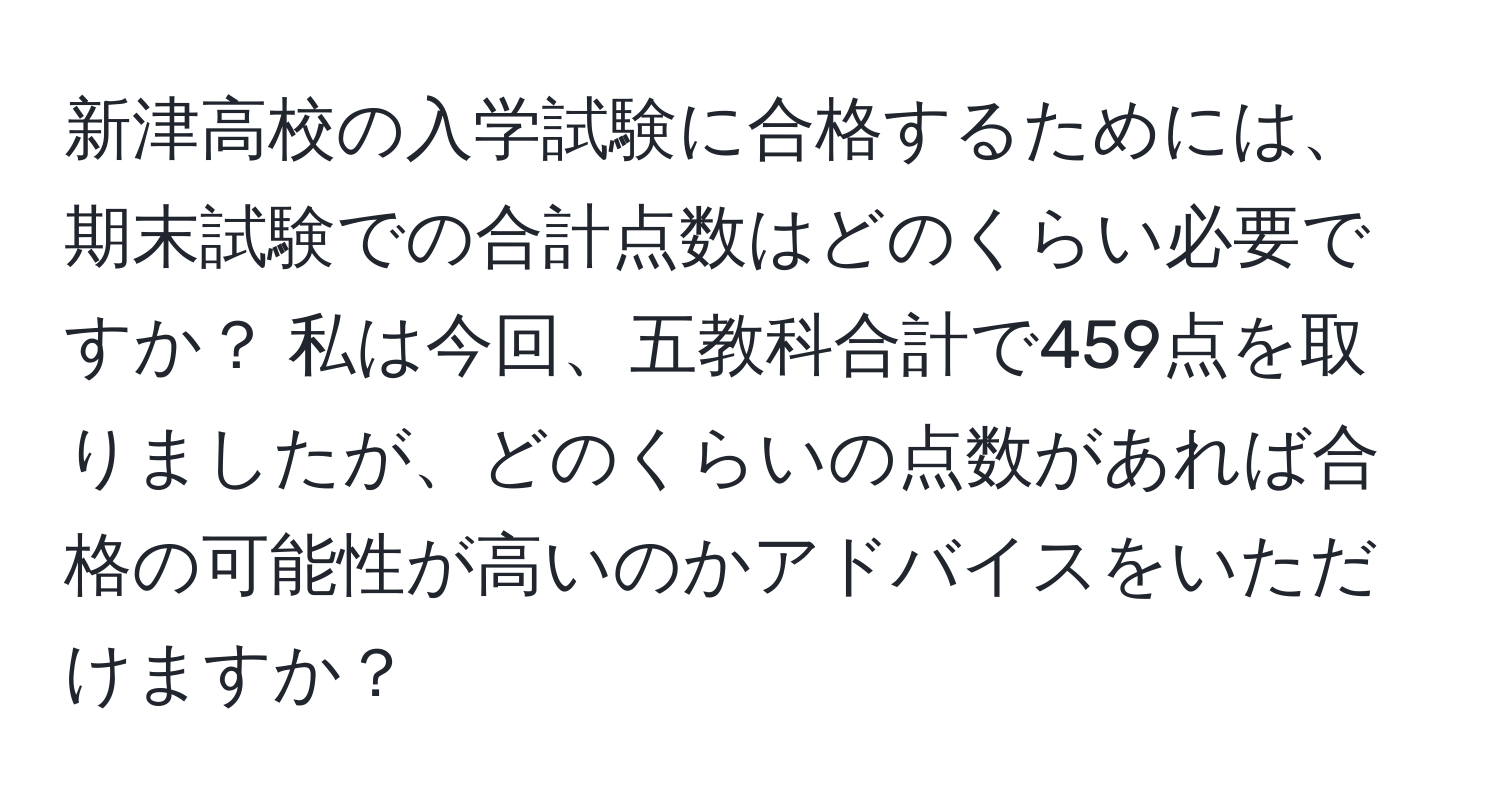 新津高校の入学試験に合格するためには、期末試験での合計点数はどのくらい必要ですか？ 私は今回、五教科合計で459点を取りましたが、どのくらいの点数があれば合格の可能性が高いのかアドバイスをいただけますか？