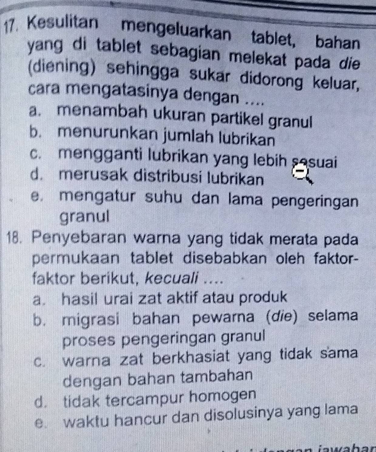 Kesulitan mengeluarkan tablet, bahan
yang di tablet sebagian melekat pada die .
(diening) sehingga sukar didorong keluar,
cara mengatasinya dengan ....
a. menambah ukuran partikel granul
b. menurunkan jumlah lubrikan
c. mengganti lubrikan yang lebih sasuai
d. merusak distribusi lubrikan
e. mengatur suhu dan lama pengeringan
granul
18. Penyebaran warna yang tidak merata pada
permukaan tablet disebabkan oleh faktor-
faktor berikut, kecuali ....
a. hasil urai zat aktif atau produk
b. migrasi bahan pewarna (die) selama
proses pengeringan granul
c. warna zat berkhasiat yang tidak sama
dengan bahan tambahan
d. tidak tercampur homogen
e. waktu hancur dan disolusinya yang lama
n iawaban