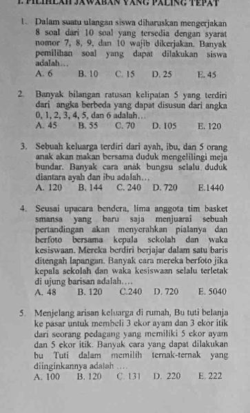 Dalam suatu ulangan siswa diharuskan mengerjakan
8 soal dari 10 soal yang tersedia dengan syarat
nomor 7, 8, 9, dan 10 wajib dikerjakan. Banyak
pemilihan soal yang dapat dilakukan siswa
adalah…
A. 6 B. 10 C. 15 D. 25 E. 45
2. Banyak bilangan ratusan kelipatan 5 yang terdiri
dari angka berbeda yang dapat disusun dari angka
0, 1, 2, 3, 4, 5, dan 6 adalah.
A. 45 B. 55 C. 70 D. 105 E. 120
3. Sebuah keluarga terdiri dari ayah, ibu, dan 5 orang
anak akan makan bersama duduk mengelilingi meja
bundar. Banyak cara anák bungsu selalu duduk
diantara ayah dan ibu adalah...
A. 120 B. 144 C. 240 D. 720 E.1440
4. Seusai upacara bendera, lima anggota tim basket
smansa yang baru saja menjuarai sebuah
pertandingan akan menyerahkan pialanya dan
berfoto bersama kepala sekolah dan waka
kesiswaan. Mereka berdiri berjajar dalam satu baris
ditengah lapangan. Banyak cara mereka berfoto jika
kepala sekolah dan waka kesiswaan selalu terletak
di ujung barisan adalah….
A. 48 B. 120 C.240 D. 720 E. 5040
5. Menjelang arisan keluarga di rumah, Bu tuti belanja
ke pasar untuk membeli 3 ekor ayam dan 3 ekor itik
dari seorang pedagang yang memiliki 5 ekor ayam
dan 5 ekor itik. Banyak cara yang dapat dilakukan
bu Tuti dalam memilih ternak-ternak yang
diinginkannya adalah …
A. 100 B. 120 C. 131 D. 220 E. 222