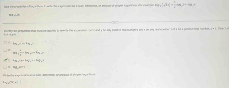 Use the properties of logarithms to write the expression as a sum, difference, or product of simpler logarithms. For example, log _2(sqrt(3)x)= 1/2 log _23+log _2x.
log _4(3k)
ldentify the properties that must be applied to rewrite the expression. Let x and y be any positive real numbers and r be any real number. Let a be a positive real number, a # 1. Select a
that apply.
A log _ax^r=rlog _ax
B. log _a x/y =log _ax-log _ay
C. log _axy=log _ax+log _ay
D. log _aa=1
Write the expression as a sum, difference, or product of simpler logarithms.
log _4(3k)=□