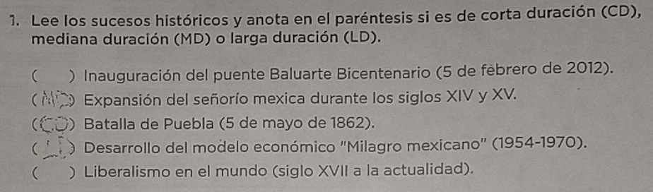 Lee los sucesos históricos y anota en el paréntesis si es de corta duración (CD),
mediana duración (MD) o larga duración (LD).
( ) Inauguración del puente Baluarte Bicentenario (5 de febrero de 2012).
 C Expansión del señorío mexica durante los siglos XIV y XV.
CÖ) Batalla de Puebla (5 de mayo de 1862).
 O Desarrollo del modelo económico "Milagro mexicano' (1954-1970).
 ) Liberalismo en el mundo (siglo XVII a la actualidad).