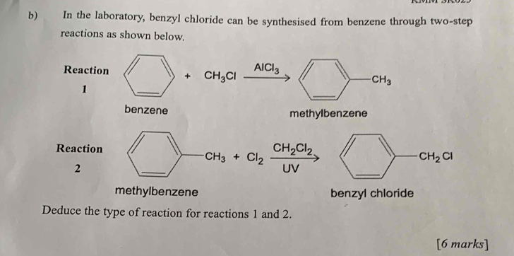 In the laboratory, benzyl chloride can be synthesised from benzene through two-step 
reactions as shown below. 
Reaction + CH_3Cl AlCl_3
_
CH_3
1 
_ 
benzene methylbenzene 
Reaction CH_2Cl_2
CH_3 + Cl_2 CH_2 CI
2 
_ 
UV 
methylbenzene benzyl chloride 
Deduce the type of reaction for reactions 1 and 2. 
[6 marks]