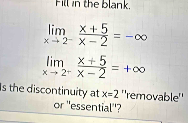 Fill in the blank.
limlimits _xto 2^- (x+5)/x-2 =-∈fty
limlimits _xto 2^+ (x+5)/x-2 =+∈fty
Is the discontinuity at x=2 ''removable''
or ''essential''?