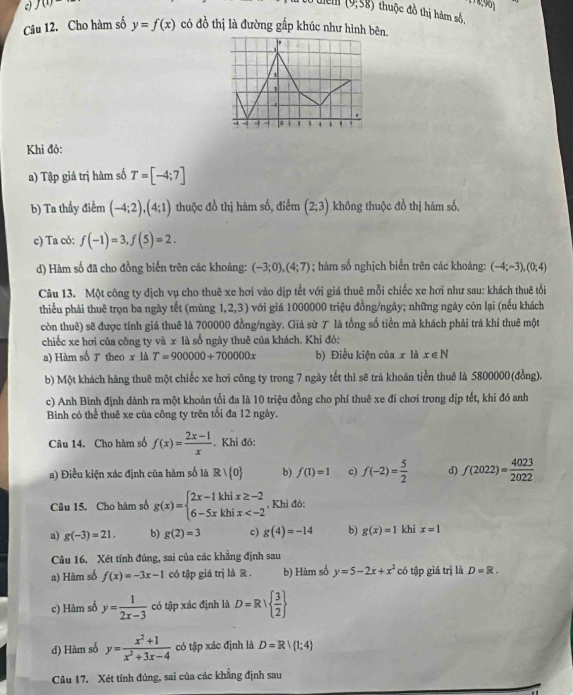 f(1)- (9;58) thuộc đồ thị hàm số,
Câu 12. Cho hàm số y=f(x) có đồ thị là đường gấp khúc như hình bên.
-1 o 1 3 $ 4 1
Khi đó:
a) Tập giá trị hàm số T=[-4;7]
b) Ta thấy điểm (-4;2),(4;1) thuộc đồ thị hàm số, điểm (2;3) không thuộc đồ thị hàm số.
c) Ta có: f(-1)=3,f(5)=2.
d) Hàm số đã cho đồng biển trên các khoảng: (-3;0),(4;7); hàm số nghịch biến trên các khoảng: (-4;-3),(0;4)
Câu 13. Một công ty dịch vụ cho thuê xe hơi vào dịp tết với giá thuê mỗi chiếc xe hơi như sau: khách thuê tối
thiểu phải thuê trọn ba ngày tết (mùng 1,2,3) với giá 1000000 triệu đồng/ngày; những ngày còn lại (nếu khách
còn thuê) sẽ được tính giá thuê là 700000 đồng/ngày. Giả sử T là tổng số tiền mà khách phải trả khi thuê một
chiếc xe hơi của công ty và x là số ngày thuê của khách. Khi đó:
a) Hàm số ア theo x là T=900000+700000x b) Điều kiện của x là xepsilon N
b) Một khách hàng thuê một chiếc xe hơi công ty trong 7 ngày tết thì sẽ trả khoản tiền thuê là 5800000(đồng).
c) Anh Bình định dành ra một khoản tối đa là 10 triệu đồng cho phí thuê xe đi chơi trong dịp tết, khi đó anh
Bình có thể thuê xe của công ty trên tối đa 12 ngày.
Câu 14. Cho hàm số f(x)= (2x-1)/x . Khi đó:
a) Điều kiện xác định của hàm số là Rvee  0 b) f(1)=1 c) f(-2)= 5/2  d) f(2022)= 4023/2022 
Câu 15. Cho hàm số g(x)=beginarrayl 2x-1khix≥ -2 6-5xkhix , Khỉ đỏ:
a) g(-3)=21. b) g(2)=3 c) g(4)=-14 b) g(x)=1 khi x=1
Câu 16. Xét tính đúng, sai của các khẳng định sau
a) Hàm số f(x)=-3x-1 có tập giá trị là R . b) Hàm số y=5-2x+x^2 có tập giá trị là D=R.
c) Hàm số y= 1/2x-3  có tập xác định là D=R|  3/2 
d) Hàm số y= (x^2+1)/x^2+3x-4  có tập xác định là D=R| 1;4
Câu 17. Xét tính đúng, sai của các khẳng định sau