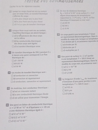 restez vos connaissances
Cocher la ou les réponses exactes.
Lorsqe'en corps chaud est mis au costact Un mar de résistance shemique et de vurface S=4m^2
R_a=0.25m^2<10^-
s'effectée du carpa : avec on corps froid, un transfert thermique sépare doux espaces de températures Lar flsox
al le plus chaud vers le plos traid tespectives B_1=5°C B_2=20°C
c) it n'y a pas de mransfert thermique b) le plus froid vers le plus chaud thermique Φ traversant ce mut yaet . el 240 W
b1 2401
Fe Lorsque deux comps sont mis au contact, e 25 W
l'équilibre thermique est atteint lorsque : Be Un carps porté à use tempéraure 7 êmet
a) la température des deux corps un ryonnement électromagnétique. Dans le
modèle du cergs noir, lomque sa températus
b les conductivités thermiques est la même
le tranfert thenmique csse des deux corps sont égales Test divisée par 2, sa puissance rayonmée e
al divisée par 16 b) divisée par ?
Ue transfert thermique de 250 j pendant 5 s c multipliée par 2
thermique de : à travers use paroi correspond à un flux 9  Une paroi de sarlace S=2m^2 émet un portés
à une température T=320I
a]： 250 W zayonmement électromagninique. Dans le
cl so w b1 0.02 W
medèle du corps noir, sa puimance vaut :
a 1.2* 10^(-4)W
Les modes de traméert thenmique sont : c 1.2 kW b] 1,2 W
l conduction et convection
b) convection et rayonnement
b_ 
c) conduction, convection et rayonnement  La longueur d'onde émission d'une paroi portée à une du maximum
d°
tampérature T=320k K vaut
Un matériau, bon conducteur thermique : a) 105 m b1 9 µm
est un mauvais isolant
b) a une conductivité thermique élevée c) 0,96 m
c) est utilisé pour économiser l'énerzie
Une paroi en béton de conductivité thermique et d'épaisseur e=20cm
lambda =1.7W· m^(-1)· K^(-1)
une résistance thermique égale à :
2 12m^2· K· W^(-1)
bù 0.12m^2· K· W^(2-1)
cl 8.5m^2· K· W^(-1)