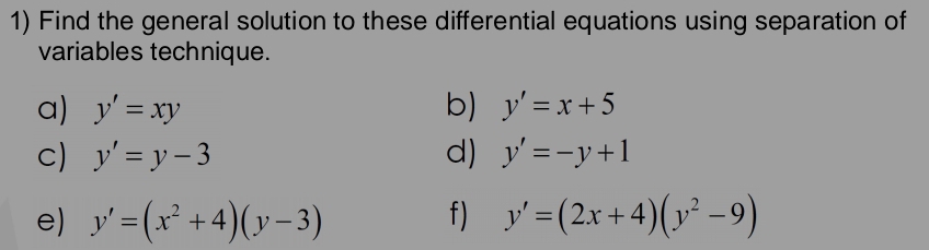 Find the general solution to these differential equations using separation of 
variables technique. 
a) y'=xy b) y'=x+5
c) y'=y-3 d) y'=-y+1
e) y'=(x^2+4)(y-3) f) y'=(2x+4)(y^2-9)