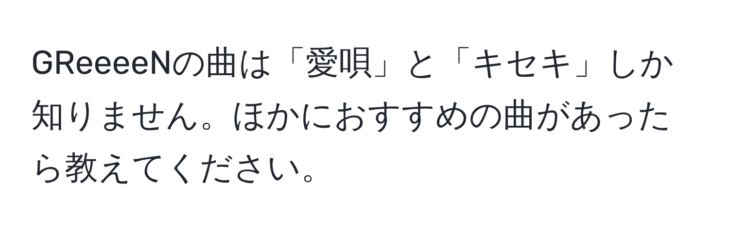 GReeeeNの曲は「愛唄」と「キセキ」しか知りません。ほかにおすすめの曲があったら教えてください。