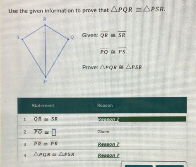 Use the given information to prove that △ PQR≌ △ PSR. 
Given: overline QR≌ overline SR
overline PQ≌ overline PS
Prove: △ PQR≌ △ PSR
Statement Reason 
1 overline QR≌ overline SR Reason ? 
2 overline PQ≌ overline □  Given 
3 overline PR≌ overline PR Reason ? 
4 △ PQR≌ △ PSR Reason ?