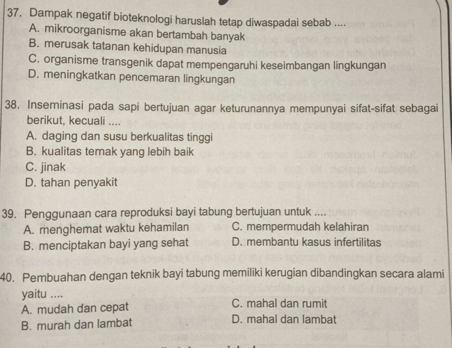 Dampak negatif bioteknologi haruslah tetap diwaspadai sebab ....
A. mikroorganisme akan bertambah banyak
B. merusak tatanan kehidupan manusia
C. organisme transgenik dapat mempengaruhi keseimbangan lingkungan
D. meningkatkan pencemaran lingkungan
38. Inseminasi pada sapi bertujuan agar keturunannya mempunyai sifat-sifat sebagai
berikut, kecuali ....
A. daging dan susu berkualitas tinggi
B. kualitas ternak yang lebih baik
C. jinak
D. tahan penyakit
39. Penggunaan cara reproduksi bayi tabung bertujuan untuk ....
A. menghemat waktu kehamilan C. mempermudah kelahiran
B. menciptakan bayi yang sehat
D. membantu kasus infertilitas
40. Pembuahan dengan teknik bayi tabung memiliki kerugian dibandingkan secara alami
yaitu ....
A. mudah dan cepat
C. mahal dan rumit
B. murah dan lambat
D. mahal dan lambat