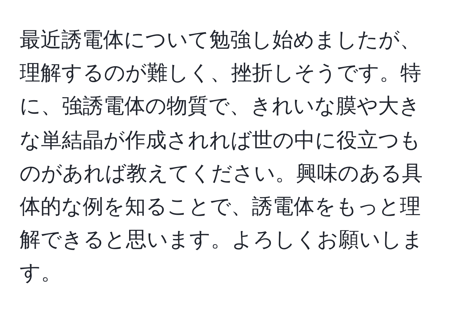 最近誘電体について勉強し始めましたが、理解するのが難しく、挫折しそうです。特に、強誘電体の物質で、きれいな膜や大きな単結晶が作成されれば世の中に役立つものがあれば教えてください。興味のある具体的な例を知ることで、誘電体をもっと理解できると思います。よろしくお願いします。