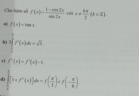 Cho hàm số f(x)= (1-cos 2x)/sin 2x  với x!=  kπ /2 (k∈ Z).
a) f(x)=tan x.
b) 3∈tlimits _ π /6 ^ π /3 f'(x)dx=sqrt(3).
c) f^2(x)=f'(x)-1.
d) ∈tlimits _ π /6 ^ π /3 [1+f^2(x)]dx=f( π /3 )+f(- π /6 ).