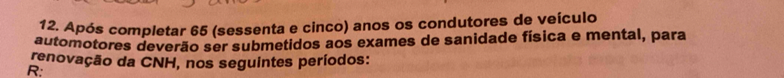 Após completar 65 (sessenta e cinco) anos os condutores de veículo 
automotores deverão ser submetidos aos exames de sanidade física e mental, para 
renovação da CNH, nos seguintes períodos: 
R: