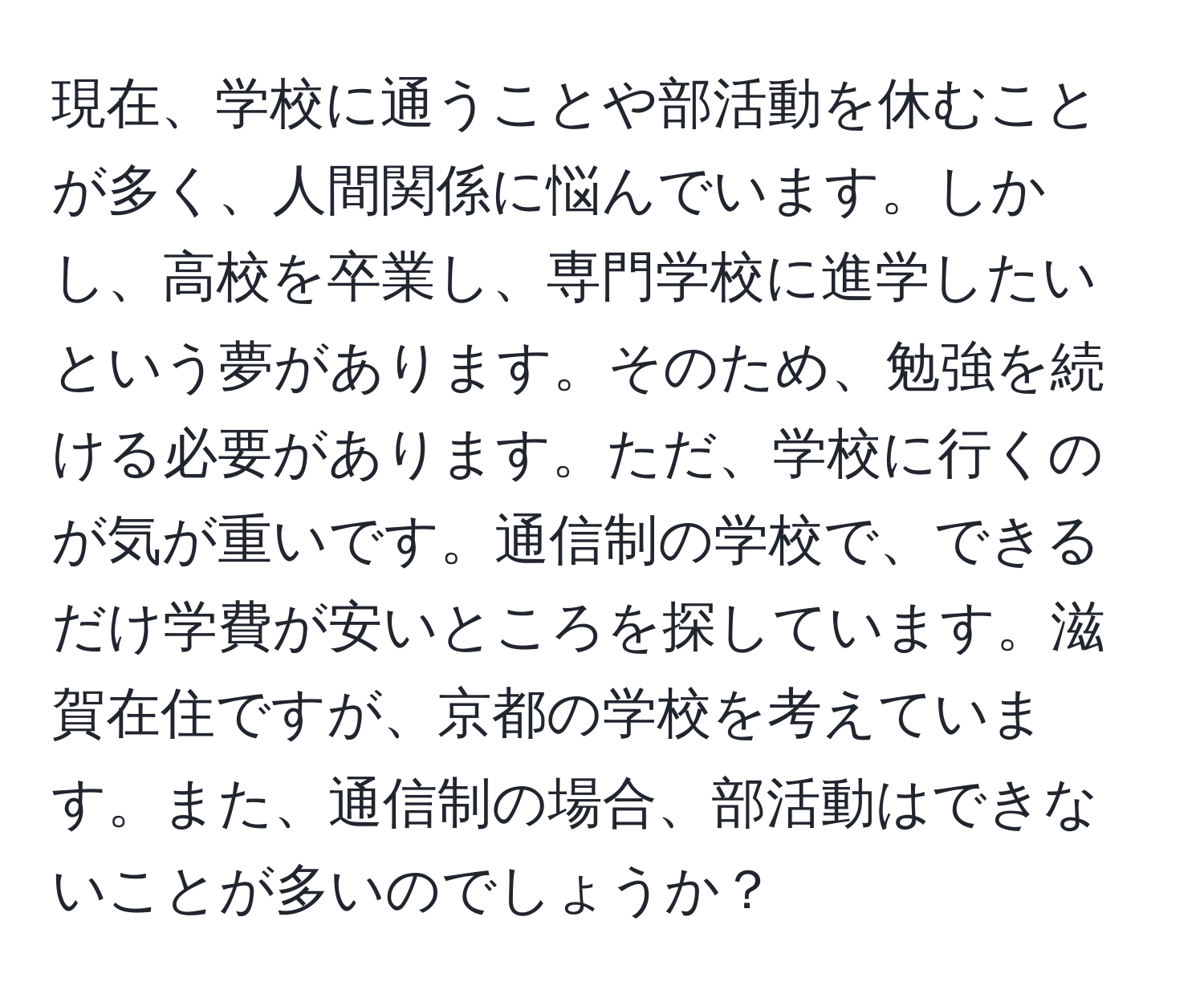 現在、学校に通うことや部活動を休むことが多く、人間関係に悩んでいます。しかし、高校を卒業し、専門学校に進学したいという夢があります。そのため、勉強を続ける必要があります。ただ、学校に行くのが気が重いです。通信制の学校で、できるだけ学費が安いところを探しています。滋賀在住ですが、京都の学校を考えています。また、通信制の場合、部活動はできないことが多いのでしょうか？