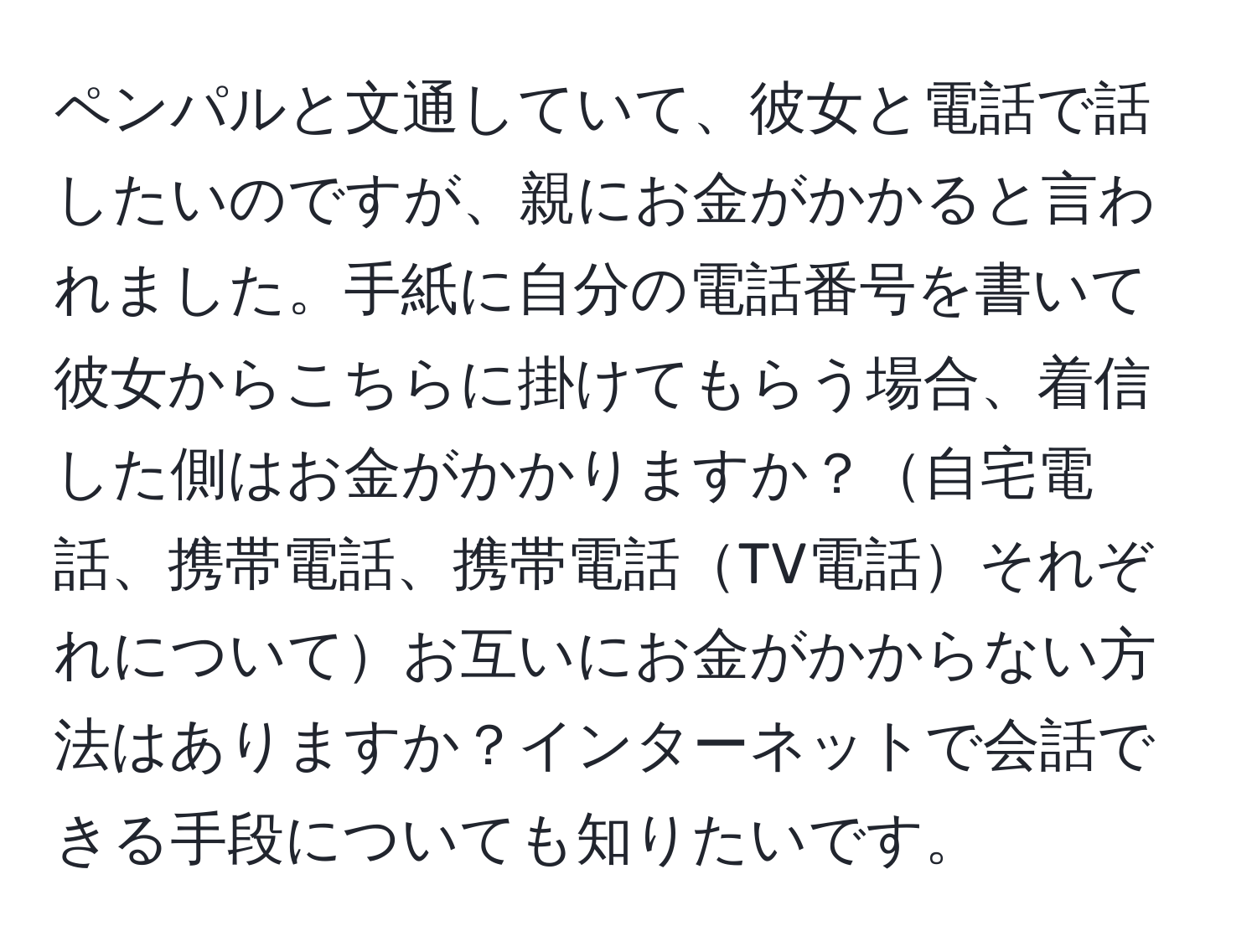 ペンパルと文通していて、彼女と電話で話したいのですが、親にお金がかかると言われました。手紙に自分の電話番号を書いて彼女からこちらに掛けてもらう場合、着信した側はお金がかかりますか？自宅電話、携帯電話、携帯電話TV電話それぞれについてお互いにお金がかからない方法はありますか？インターネットで会話できる手段についても知りたいです。