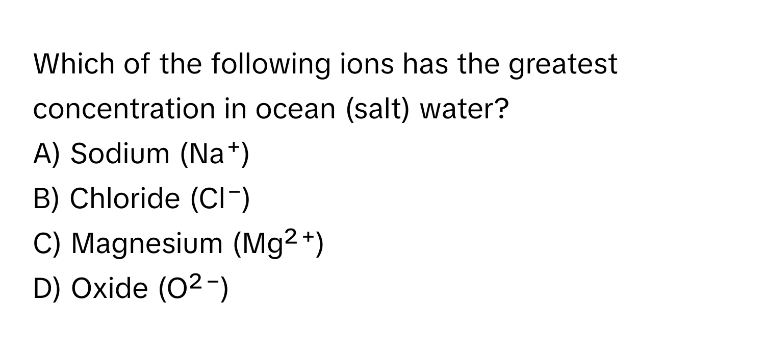 Which of the following ions has the greatest concentration in ocean (salt) water? 
A) Sodium (Na⁺)
B) Chloride (Cl⁻)
C) Magnesium (Mg²⁺)
D) Oxide (O²⁻)