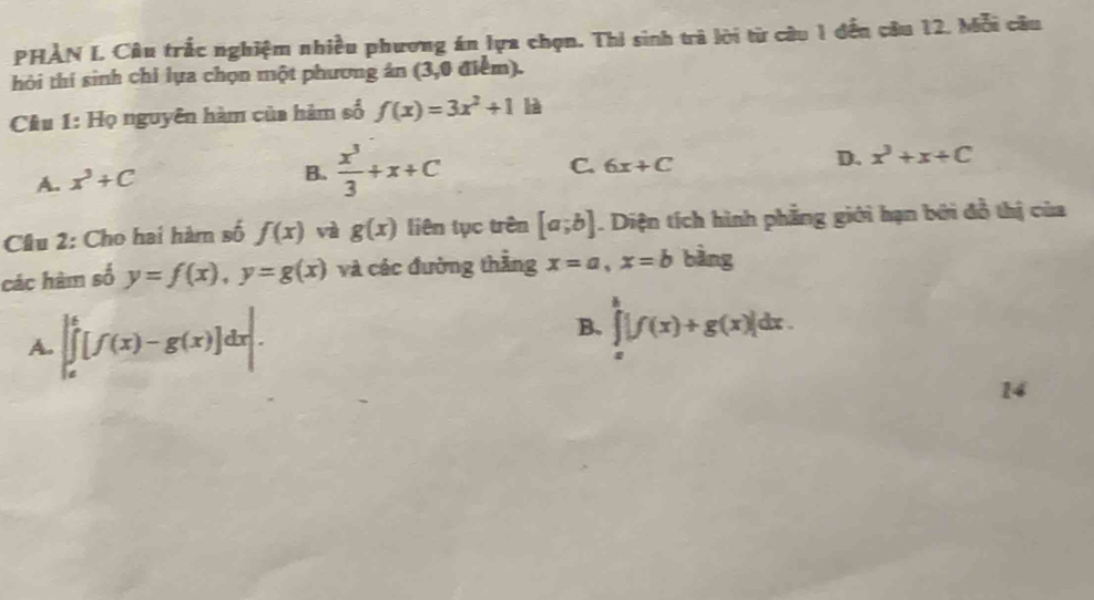 PHẢN L Câu trắc nghiệm nhiều phương án lựa chọn. Thi sinh trà lời từ câu 1 đến câu 12. Mỗi câu
hỏi thí sinh chỉ lựa chọn một phương ản (3,0 điểm).
Câu 1: Họ nguyên hàm của hàm số f(x)=3x^2+1 là
A. x^3+C
B.  x^3/3 +x+C C. 6x+C D. x^3+x+C
Câu 2: Cho hai hàm số f(x) và g(x) liên tục trên [a;b]. Diện tích hình phẳng giới hạn bởi đỗ thị của
các hàm số y=f(x), y=g(x) và các đường thẳng x=a, x=b bàng
A. |∈tlimits _a^b[f(x)-g(x)]dx|.
B. ∈tlimits _x^h|f(x)+g(x)|dx. 
14