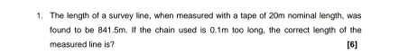 The length of a survey line, when measured with a tape of 20m nominal length, was 
found to be 841.5m. If the chain used is 0.1m too long, the correct length of the 
measured line is? [6]