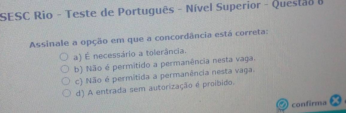 SESC Rio - Teste de Português - Nível Superior - Questao o
Assinale a opção em que a concordância está correta:
(a) É necessário a tolerância.
(b) Não é permitido a permanência nesta vaga.
c) Não é permitida a permanência nesta vaga.
d) A entrada sem autorização é proibido.
confirma