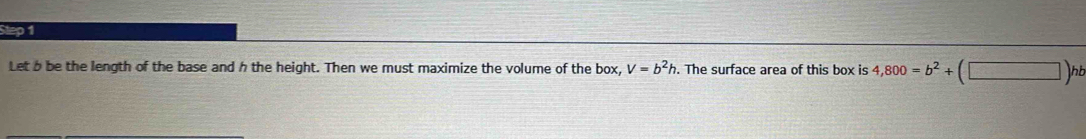 Let b be the length of the base and h the height. Then we must maximize the volume of the box, V=b^2h. The surface area of this box is 4,800=b^2+(□ )hb