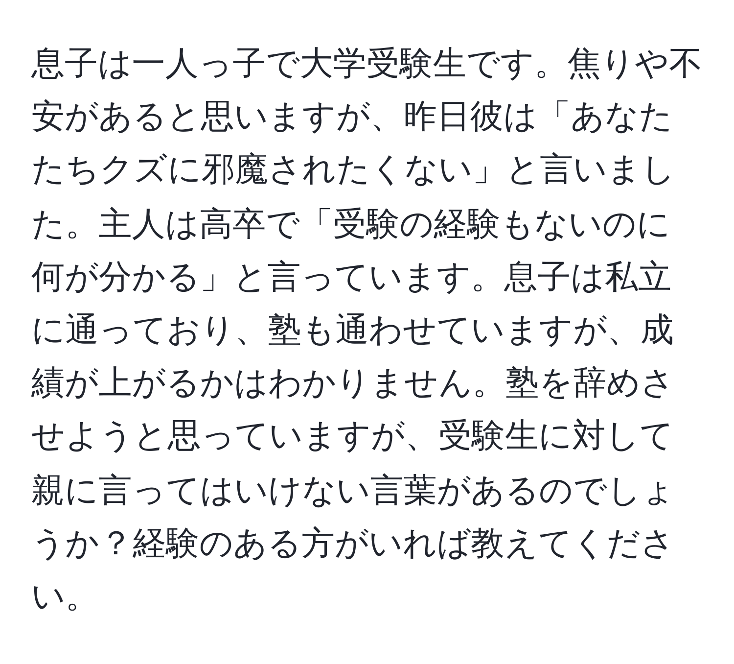 息子は一人っ子で大学受験生です。焦りや不安があると思いますが、昨日彼は「あなたたちクズに邪魔されたくない」と言いました。主人は高卒で「受験の経験もないのに何が分かる」と言っています。息子は私立に通っており、塾も通わせていますが、成績が上がるかはわかりません。塾を辞めさせようと思っていますが、受験生に対して親に言ってはいけない言葉があるのでしょうか？経験のある方がいれば教えてください。