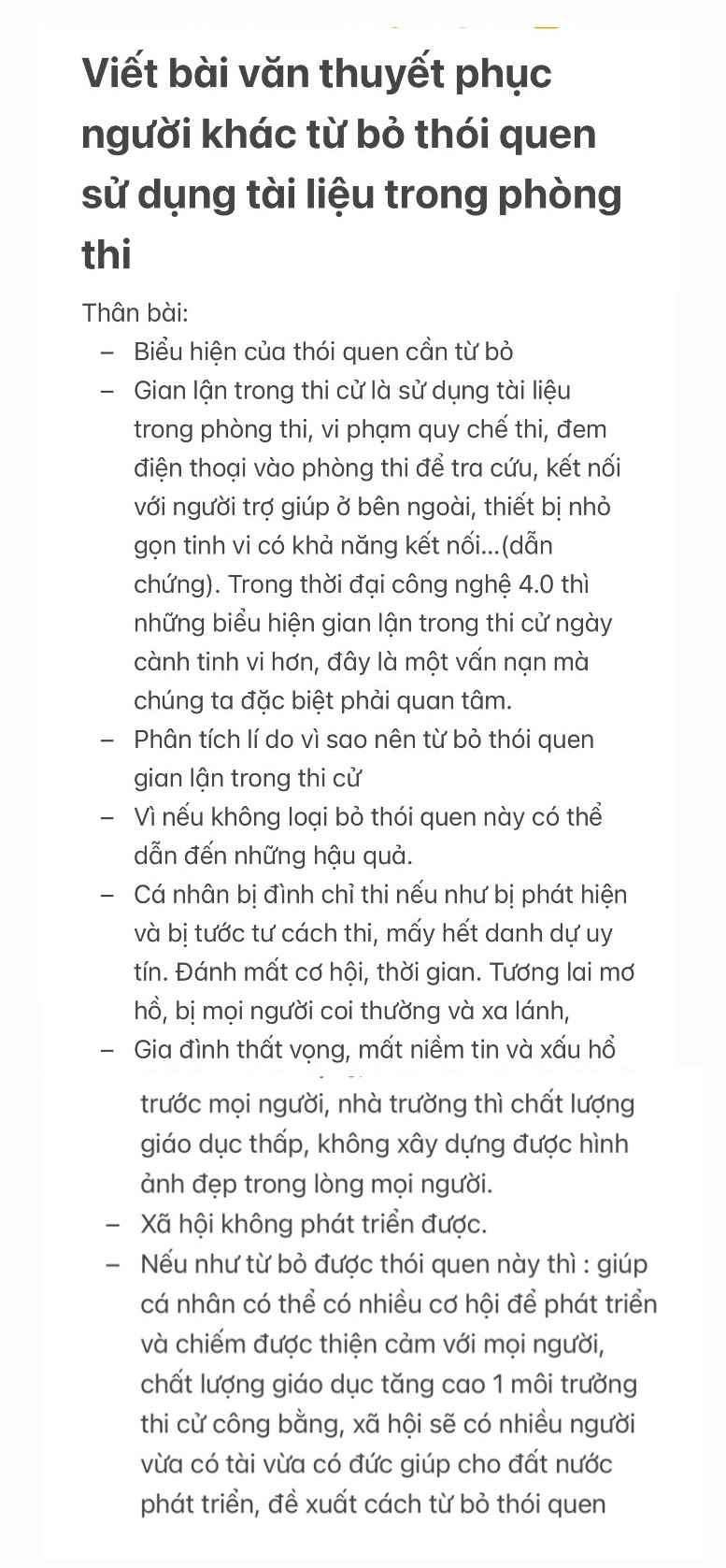 Viết bài văn thuyết phục
người khác từ bỏ thói quen
sử dụng tài liệu trong phòng
thi
Thân bài:
- Biểu hiện của thói quen cần từ bỏ
- Gian lận trong thi cử là sử dụng tài liệu
trong phòng thi, vi phạm quy chế thi, đem
điện thoại vào phòng thi để tra cứu, kết nối
với người trợ giúp ở bên ngoài, thiết bị nhỏ
gọn tinh vi có khả năng kết nối...(dẫn
chứng). Trong thời đại công nghệ 4.0 thì
những biểu hiện gian lận trong thi cử ngày
cành tinh vi hơn, đây là một vấn nạn mà
chúng ta đặc biệt phải quan tâm.
  Phân tích lí do vì sao nên từ bỏ thói quen
gian lận trong thi cử
- Vì nếu không loại bỏ thói quen này có thể
dẫn đến những hậu quả.
-  Cá nhân bị đình chỉ thi nếu như bị phát hiện
và bị tước tư cách thi, mấy hết danh dự uy
tín. Đánh mất cơ hội, thời gian. Tương lai mơ
hồ, bị mọi người coi thường và xa lánh,
- Gia đình thất vọng, mất niềm tin và xấu hổ
trước mọi người, nhà trường thì chất lượng
giáo dục thấp, không xây dựng được hình
ảnh đẹp trong lòng mọi người.
Xã hội không phát triển được.
- Nếu như từ bỏ được thói quen này thì : giúp
cá nhân có thể có nhiều cơ hội để phát triển
và chiếm được thiện cảm với mọi người,
chất lượng giáo dục tăng cao 1 môi trưởng
thi cử công bằng, xã hội sẽ có nhiều người
vừa có tài vừa có đức giúp cho đất nước
phát triển, đề xuất cách từ bỏ thói quen