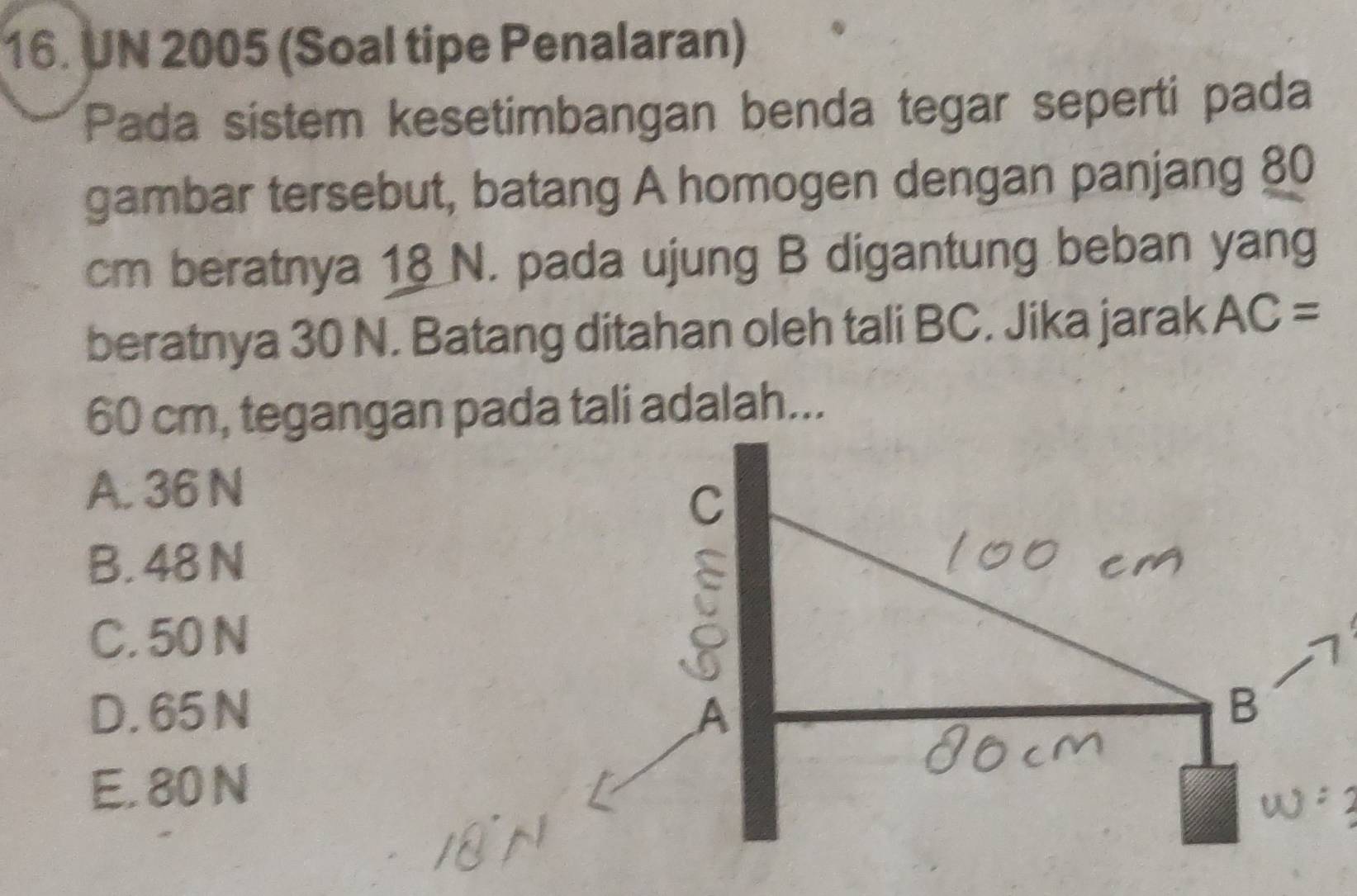 UN 2005 (Soal tipe Penalaran)
Pada sistem kesetimbangan benda tegar seperti pada
gambar tersebut, batang A homogen dengan panjang 80
cm beratnya 18 N. pada ujung B digantung beban yang
beratnya 30 N. Batang ditahan oleh tali BC. Jika jarak AC=
60 cm, tegangan pada tali adalah...
A. 36 N
C
B. 48 N
C. 50 N
D. 65 N B
E. 80 N