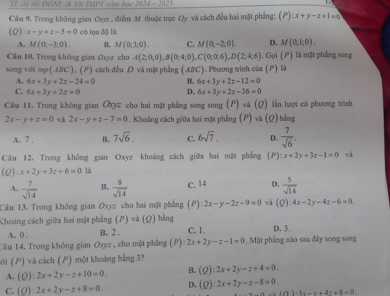 TL ôn thi ĐGNL & TN THPT năm học 2024 - 2025
Ir
Câu 9. Trong không gian Oxyz , điểm M thuộc trục Oy và cách đều hai mặt phẳng: (P): x+y-z+1=0
(Q): x-y+z-5=0 có tọa độ là
D.
A. M(0;-3;0). B. M(0;3;0). C. M(0;-2;0). M(0;1;0).
Câu 10. Trong không gian Oxyz cho A(2;0;0),B(0;4;0),C(0;0;6),D(2;4;6). Gọi (P) là mặt phẳng song
song với mp( ABC) , (P) cách đều D và mặt phẳng (ABC). Phương trình của (P) là
A. 6x+3y+2z-24=0 B. 6x+3y+2z-12=0
C. 6x+3y+2z=0 D. 6x+3y+2z-36=0
Câu 11. Trong không gian Oxyz cho hai mặt phẳng song song (P) và (Q) lần lượt có phương trình
2x-y+z=0 và 2x-y+z-7=0. Khoảng cách giữa hai mặt phẳng (P) và (Q) bằng
A. 7 . B. 7sqrt(6). 6sqrt(7).
C.
D.  7/sqrt(6) .
Câu 12. Trong không gian Oxyz khoảng cách giữa hai mặt phẳng (P): x+2y+3z-1=0 và
(Q): x+2y+3z+6=0 là
A.  7/sqrt(14)   8/sqrt(14)  C. 14
B.
D.  5/sqrt(14) 
Câu 13. Trong không gian Oxyz cho hai mặt phẳng (P): 2x-y-2z-9=0 và (0 ):4x-2y-4z-6=0.
Khoảng cách giữa hai mặt phẳng (P) và (_ O) bằng
A. 0 .
B. 2 . C. 1. D. 3.
Câu 14. Trong không gian Oxyz , cho mặt phẳng (P): 2x+2y-z-1=0. Mặt phẳng nào sau đây song song
(ới (P) và cách (P) một khoảng bằng 3?
A. (Q):2x+2y-z+10=0.
B. (Q):2x+2y-z+4=0.
C. (Q):2x+2y-z+8=0.
D. (Q):2x+2y-z-8=0.
(O)· 3x-y+4z+8=0.