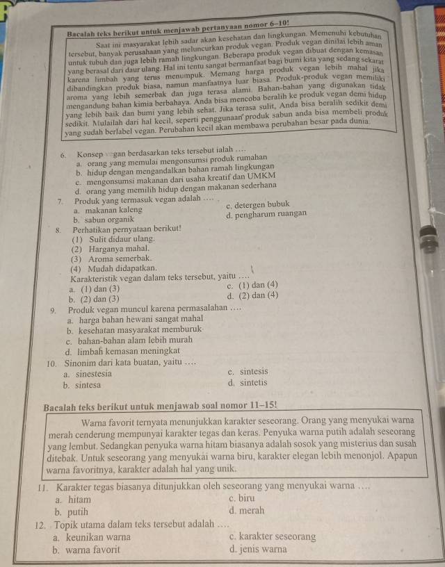 Bacalah teks berikut untuk menjawab pertanyaan nomor 6-10!
Saat ini masyarakat lebih sadar akan kesehatan dan lingkungan. Memenuhi kebutuhan
tersebut, banyak perusahaan yang meluncurkan produk vegan. Produk vegan dinilai lebih aman
untuk tubuh dan juga lebih ramah lingkungan. Beberapa produk vegan dibuat dengan kemasan
yang berasal dari daur ulang. Hal ini tentu sangat bermanfaat bagi bumi kita yang sedang sekars
karena limbah yang terus menumpuk. Memang harga produk vegan lebih mahal ika
dibandingkan produk biasa, namun manfaatnya luar biasa. Produk-produk vegan memilk
aroma yang lebih semerbak dan juga terasa alami. Bahan-bahan yang digunakan tidat
mengandung bahan kimia berbahaya. Anda bisa mencoba beralih ke produk vegan demi hidun
yang lebih baik dan bumi yang lebih sehat. Jika terasa sulit, Anda bisa beralih sedikit demi
sedikit. Mulailah dari hal kecil, seperti penggunaan produk sabun anda bisa membeli produk
yang sudah berlabel vegan. Perubahan keeil akan membawa perubahan besar pada dunia
6. Konsep gan berdasarkan teks tersebut ialah …
a. orang yang memulai mengonsumsi produk rumahan
b. hidup dengan mengandalkan bahan ramah lingkungan
e. mengonsumsi makanan dari usaha kreatif dan UMKM
d. orang yang memilih hidup dengan makanan sederhana
7. Produk yang termasuk vegan adalah …
a. makanan kaleng c. detergen bubuk
b. sabun organik d. pengharum ruangan
8. Perhatikan pernyataan berikut!
(1) Sulit didaur ulang.
(2) Harganya mahal.
(3) Aroma semerbak.
(4) Mudah didapatkan.
Karakteristik vegan dalam teks tersebut, yaitu …
a. (1) dan (3) c. (1) dan (4)
b. (2) dan (3) d. (2) dan (4)
9. Produk vegan muncul karena permasalahan …
a. harga bahan hewani sangat mahal
b. kesehatan masyarakat memburuk
c. bahan-bahan alam lebih murah
d. limbah kemasan meningkat
10. Sinonim dari kata buatan, yaitu …
a. sinestesia c. sintesis
b. sintesa d. sintetis
Bacalah teks berikut untuk menjawab soal nomor 11-15!
Warna favorit ternyata menunjukkan karakter seseorang. Orang yang menyukai warna
merah cenderung mempunyai karakter tegas dan keras. Penyuka warna putih adalah seseorang
yang lembut. Sedangkan penyuka warna hitam biasanya adalah sosok yang misterius dan susah
ditebak. Untuk seseorang yang menyukái warna biru, karakter elegan lebih menonjol. Apapun
warna favoritnya, karakter adalah hal yang unik.
11. Karakter tegas biasanya ditunjukkan oleh seseorang yang menyukai warna ….
a. hitam c. biru
b. putih d. merah
12. Topik utama dalam teks tersebut adalah …
a. keunikan warna c. karakter seseorang
b. warna favorit d. jenis warna