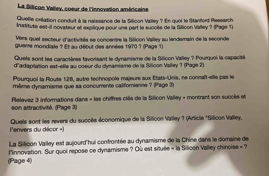 La Silicon Valley, coeur de l'innovation américaine 
Quelle création conduit à la naissance de la Silicon Valley ? En quoi le Stanford Research 
Institute est-il novateur et explique pour une part le succès de la Silicon Valley ? (Page 1) 
Vers quel secteur d'activités se concentre la Silicon Valley au lendemain de la seconde 
guerre mondiale ? Et au début des années 1970 ? (Page 1) 
Quels sont les caractères favorisant le dynamisme de la Silicon Valley ? Pourquoi la capacité 
d’adaptation est-elle au coeur du dynamisme de la Silicon Valley ? (Page 2) 
Pourquoi la Route 128, autre technopole majeure aux Etats-Unis, ne connaît-elle pas le 
même dynamisme que sa concurrente californienne ? (Page 3) 
Relevez 3 informations dans « les chiffres clés de la Silicon Valley » montrant son succès et 
son attractivité. (Page 3) 
Quels sont les revers du succès économique de la Silicon Valley ? (Article "Silicon Valley, 
l'envers du décor ») 
La Silicon Valley est aujourd'hui confrontée au dynamisme de la Chine dans le domaine de 
l'innovation. Sur quoi repose ce dynamisme ? Où est située « la Silicon Valley chinoise » ? 
(Page 4)