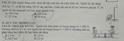 Một người dùng cuốc chim để bầy một hòn đá (như hình vẽ). Người ẩy tác dụng
một lực overline F_2 có độ lớn bằng 100 N vào cán búa. Chiều dài cán là 50 cm. Momen của lực overline F_2 do F_1
người đó tác đụng đổi với trục quay quanh O là
A. 500 N.m. B. 250 N. m.
C. 25 N.m. D/ 50 N.m.
II. QUY TÂC MOMEN I WC P 
Câu 15. (Sách GK KNTT). Người chị (bên phải) có trọng lượng P_2=300N, 
khoáng cách d_2=1m , còn người em có trọng lượng P_1=200N. Khoảng cách d_1
phải băng bao nhiêu để bập bênh cân bảng
A. 1,5 m. B. 1,0 m.
d_2
C. 66,7 cm. D. 2,0 m.