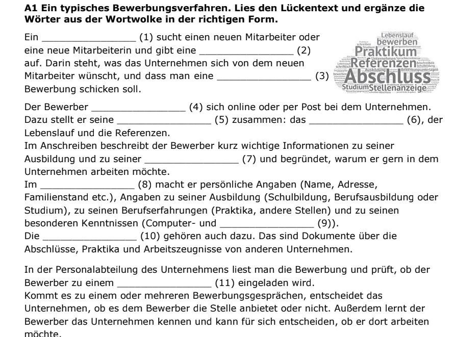 A1 Ein typisches Bewerbungsverfahren. Lies den Lückentext und ergänze die
Wörter aus der Wortwolke in der richtigen Form.
Ein _(1) sucht einen neuen Mitarbeiter oder bewerben Lebenslauf
eine neue Mitarbeiterin und gibt eine _(2) Praktikum
auf. Darin steht, was das Unternehmen sich von dem neuen Referenzen
Mitarbeiter wünscht, und dass man eine _(3) Abschluss
Bewerbung schicken soll.
StudiumStellenanzeige
Der Bewerber _(4) sich online oder per Post bei dem Unternehmen.
Dazu stellt er seine _(5) zusammen: das _(6), der
Lebenslauf und die Referenzen.
Im Anschreiben beschreibt der Bewerber kurz wichtige Informationen zu seiner
Ausbildung und zu seiner _(7) und begründet, warum er gern in dem
Unternehmen arbeiten möchte.
Im _(8) macht er persönliche Angaben (Name, Adresse,
Familienstand etc.), Angaben zu seiner Ausbildung (Schulbildung, Berufsausbildung oder
Studium), zu seinen Berufserfahrungen (Praktika, andere Stellen) und zu seinen
besonderen Kenntnissen (Computer- und _(9)).
Die _(10) gehören auch dazu. Das sind Dokumente über die
Abschlüsse, Praktika und Arbeitszeugnisse von anderen Unternehmen.
In der Personalabteilung des Unternehmens liest man die Bewerbung und prüft, ob der
Bewerber zu einem _(11) eingeladen wird.
Kommt es zu einem oder mehreren Bewerbungsgesprächen, entscheidet das
Unternehmen, ob es dem Bewerber die Stelle anbietet oder nicht. Außerdem lernt der
Bewerber das Unternehmen kennen und kann für sich entscheiden, ob er dort arbeiten
möchte.