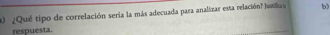 ) ¿Qué tipo de correlación sería la más adecuada para analizar esta relación? Justifica t 
b) 
respuesta. 
_