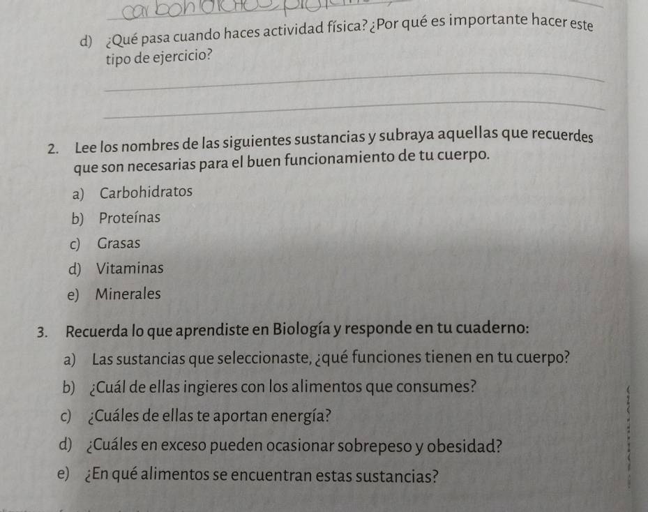 ¿Qué pasa cuando haces actividad física? ¿Por qué es importante hacer este 
_ 
tipo de ejercicio? 
_ 
2. Lee los nombres de las siguientes sustancias y subraya aquellas que recuerdes 
que son necesarias para el buen funcionamiento de tu cuerpo. 
a) Carbohidratos 
b) Proteínas 
c) Grasas 
d) Vitaminas 
e) Minerales 
3. Recuerda lo que aprendiste en Biología y responde en tu cuaderno: 
a) Las sustancias que seleccionaste, ¿qué funciones tienen en tu cuerpo? 
b) ¿Cuál de ellas ingieres con los alimentos que consumes? 
c) ¿Cuáles de ellas te aportan energía? 
d) ¿Cuáles en exceso pueden ocasionar sobrepeso y obesidad? 
e) ¿En qué alimentos se encuentran estas sustancias?