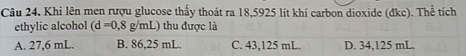 Khi lên men rượu glucose thấy thoát ra 18,5925 lít khí carbon dioxide (đkc). Thể tích
ethylic alcohol (d=0,8g/mL) thu được là
A. 27,6 mL. B. 86,25 mL. C. 43,125 mL. D. 34,125 mL.