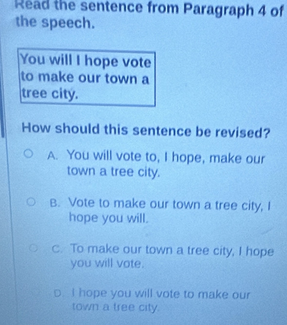 Read the sentence from Paragraph 4 of
the speech.
You will I hope vote
to make our town a
tree city.
How should this sentence be revised?
A. You will vote to, I hope, make our
town a tree city.
B. Vote to make our town a tree city, I
hope you will.
C. To make our town a tree city, I hope
you will vote.
D. I hope you will vote to make our
town a tree city.