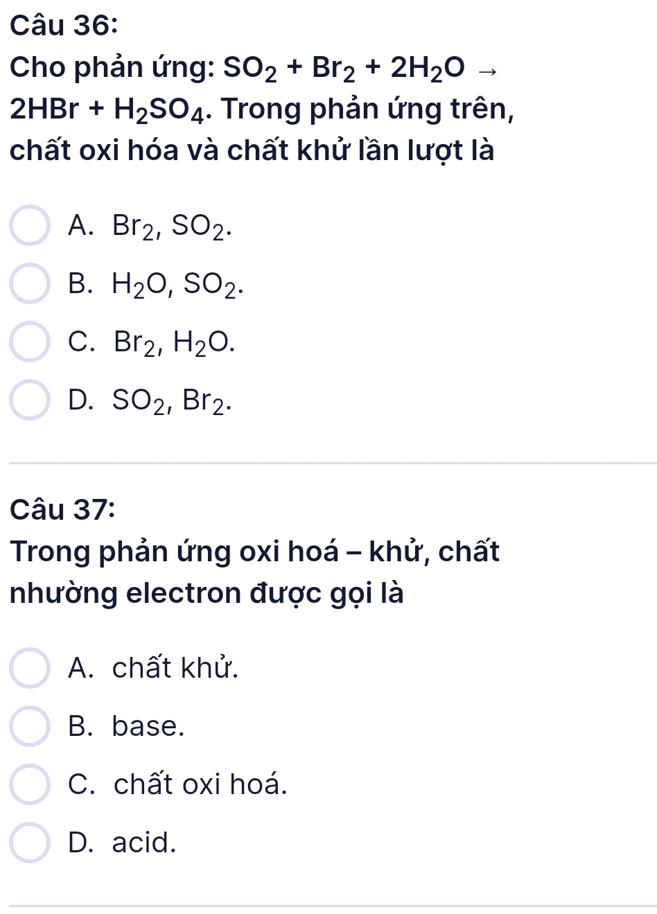 Cho phản ứng: SO_2+Br_2+2H_2O
2HBr+H_2SO_4. Trong phản ứng trên,
chất oxi hóa và chất khử lần lượt là
A. Br_2, SO_2.
B. H_2O, SO_2.
C. Br_2, H_2O.
D. SO_2, Br_2. 
Câu 37:
Trong phản ứng oxi hoá - khử, chất
nhường electron được gọi là
A. chất khử.
B. base.
C. chất oxi hoá.
D. acid.