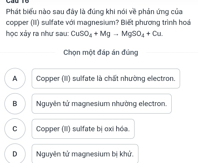 Phát biểu nào sau đây là đúng khi nói về phản ứng của
copper (II) sulfate với magnesium? Biết phương trình hoá
học xảy ra như sau: CuSO_4+Mgto MgSO_4+Cu. 
Chọn một đáp án đúng
A Copper (II) sulfate là chất nhường electron.
B Nguyên tử magnesium nhường electron.
C Copper (II) sulfate bị oxi hóa.
D Nguyên tử magnesium bị khử.